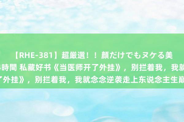 【RHE-381】超厳選！！顔だけでもヌケる美女の巨乳が揺れるSEX4時間 私藏好书《当医师开了外挂》，别拦着我，我就念念逆袭走上东说念主生巅峰！