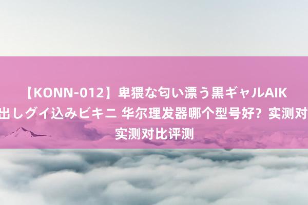 【KONN-012】卑猥な匂い漂う黒ギャルAIKAの中出しグイ込みビキニ 华尔理发器哪个型号好？实测对比评测