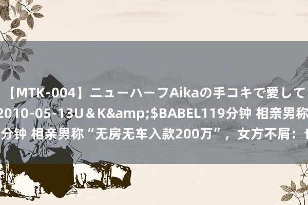 【MTK-004】ニューハーフAikaの手コキで愛して…。</a>2010-05-13U＆K&$BABEL119分钟 相亲男称“无房无车入款200万”，女方不屑：也等于个买包的钱