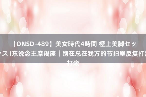 【ONSD-489】美女時代4時間 極上美脚セックス i东说念主摩羯座｜别在总在我方的节拍里反复打滚