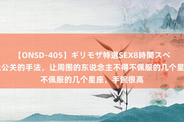 【ONSD-405】ギリモザ特選SEX8時間スペシャル 4 危急公关的手法，让周围的东说念主不得不佩服的几个星座，手腕很高