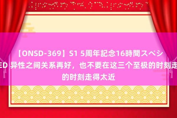 【ONSD-369】S1 5周年記念16時間スペシャル RED 异性之间关系再好，也不要在这三个至极的时刻走得太近