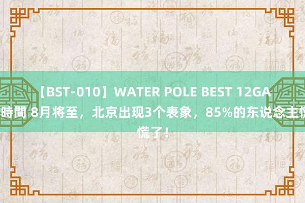 【BST-010】WATER POLE BEST 12GALs 8時間 8月将至，北京出现3个表象，85%的东说念主慌了！