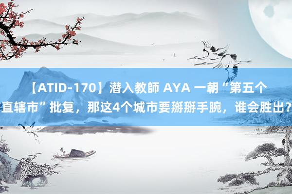 【ATID-170】潜入教師 AYA 一朝“第五个直辖市”批复，那这4个城市要掰掰手腕，谁会胜出？