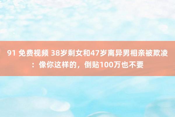 91 免费视频 38岁剩女和47岁离异男相亲被欺凌：像你这样的，倒贴100万也不要