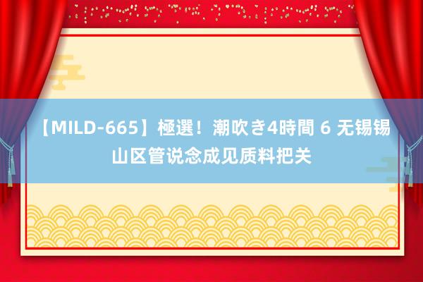 【MILD-665】極選！潮吹き4時間 6 无锡锡山区管说念成见质料把关