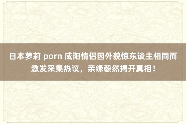 日本萝莉 porn 咸阳情侣因外貌惊东谈主相同而激发采集热议，亲缘毅然揭开真相！