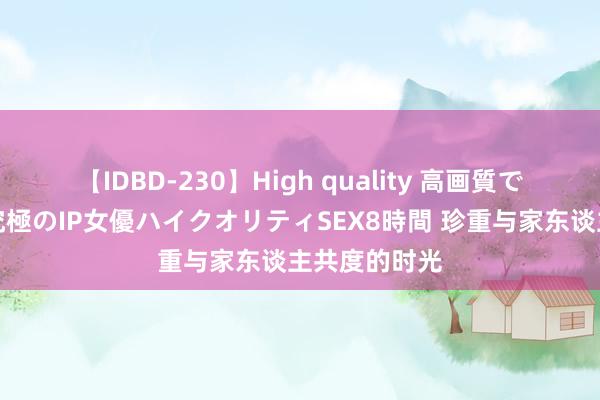 【IDBD-230】High quality 高画質で魅せます！究極のIP女優ハイクオリティSEX8時間 珍重与家东谈主共度的时光