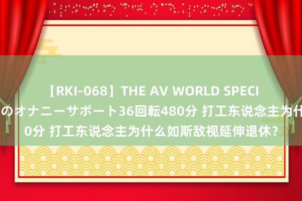 【RKI-068】THE AV WORLD SPECIAL あなただけに 最高のオナニーサポート36回転480分 打工东说念主为什么如斯敌视延伸退休？