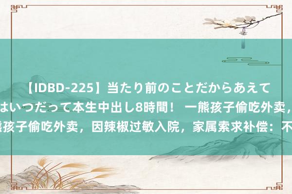 【IDBD-225】当たり前のことだからあえて言わなかったけど…IPはいつだって本生中出し8時間！ 一熊孩子偷吃外卖，因辣椒过敏入院，家属索求补偿：不赔钱就赔命