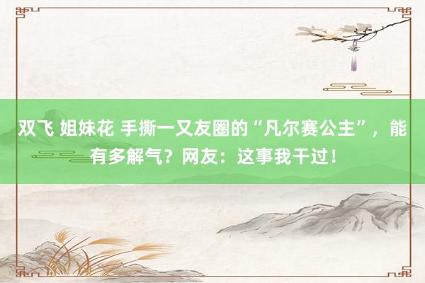 双飞 姐妹花 手撕一又友圈的“凡尔赛公主”，能有多解气？网友：这事我干过！