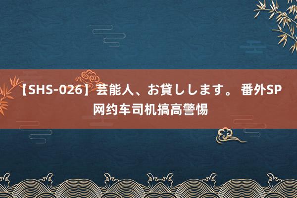 【SHS-026】芸能人、お貸しします。 番外SP 网约车司机搞高警惕