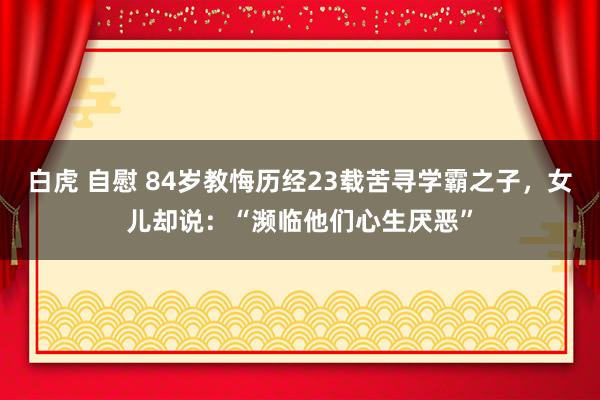 白虎 自慰 84岁教悔历经23载苦寻学霸之子，女儿却说：“濒临他们心生厌恶”