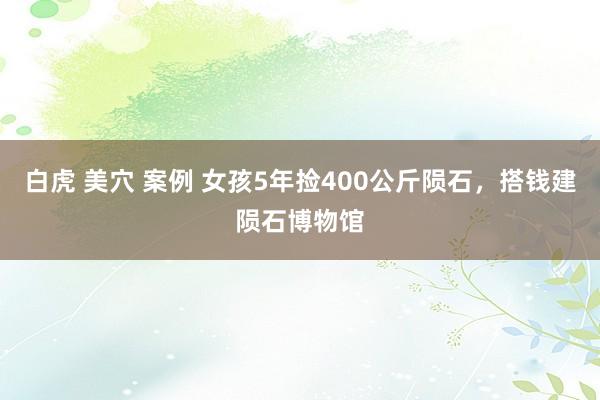 白虎 美穴 案例 女孩5年捡400公斤陨石，搭钱建陨石博物馆