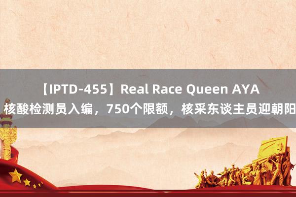 【IPTD-455】Real Race Queen AYA 核酸检测员入编，750个限额，核采东谈主员迎朝阳