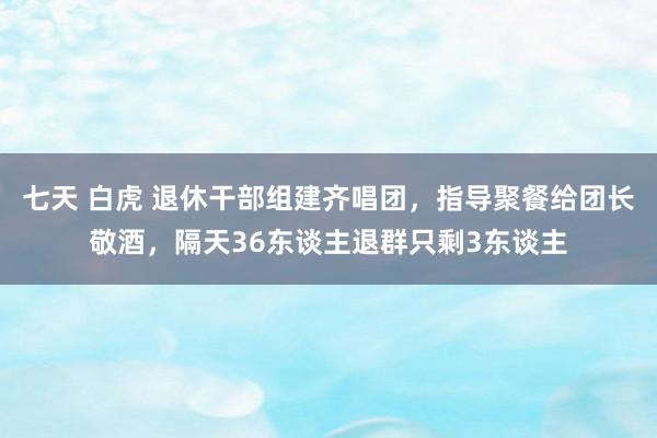 七天 白虎 退休干部组建齐唱团，指导聚餐给团长敬酒，隔天36东谈主退群只剩3东谈主