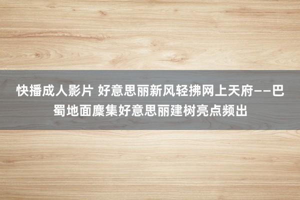 快播成人影片 好意思丽新风轻拂网上天府——巴蜀地面麇集好意思丽建树亮点频出