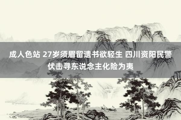 成人色站 27岁须眉留遗书欲轻生 四川资阳民警伏击寻东说念主化险为夷