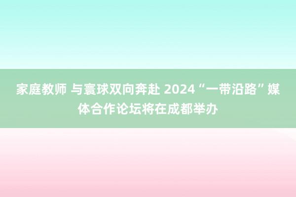 家庭教师 与寰球双向奔赴 2024“一带沿路”媒体合作论坛将在成都举办