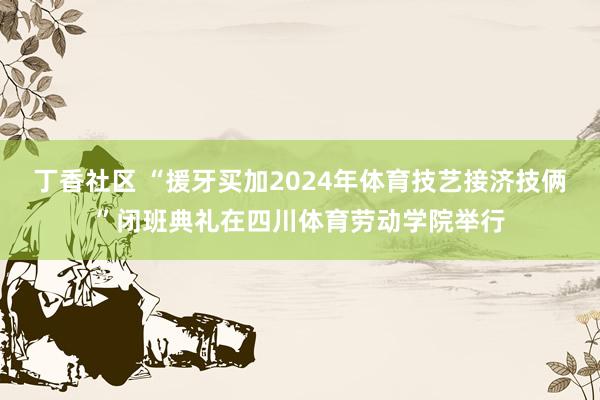 丁香社区 “援牙买加2024年体育技艺接济技俩”闭班典礼在四川体育劳动学院举行