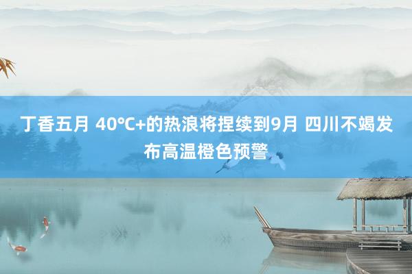 丁香五月 40℃+的热浪将捏续到9月 四川不竭发布高温橙色预警