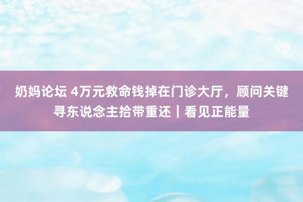 奶妈论坛 4万元救命钱掉在门诊大厅，顾问关键寻东说念主拾带重还｜看见正能量