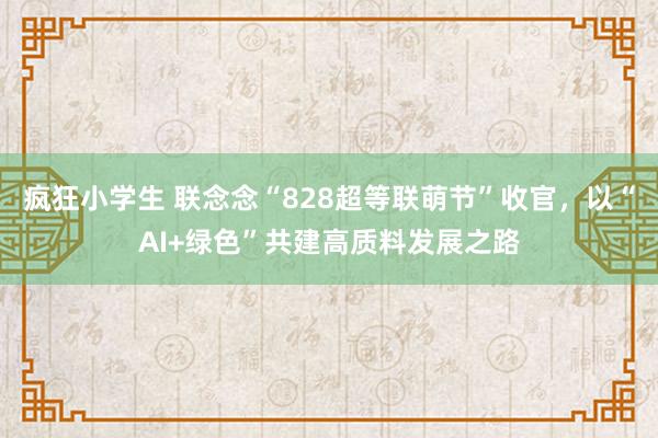 疯狂小学生 联念念“828超等联萌节”收官，以“AI+绿色”共建高质料发展之路