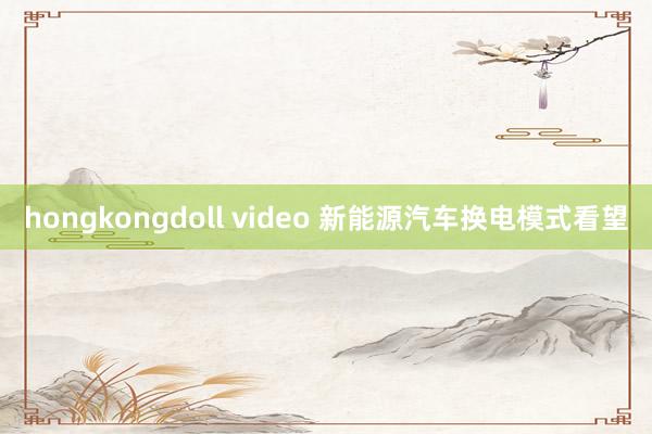 hongkongdoll video 新能源汽车换电模式看望