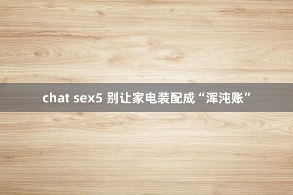 chat sex5 别让家电装配成“浑沌账”