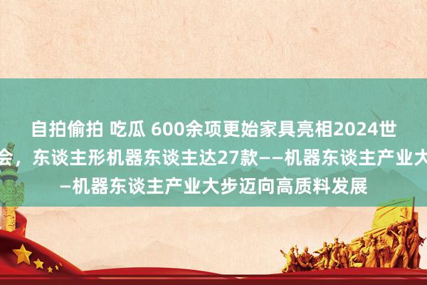 自拍偷拍 吃瓜 600余项更始家具亮相2024世界机器东谈主展览会，东谈主形机器东谈主达27款——机器东谈主产业大步迈向高质料发展