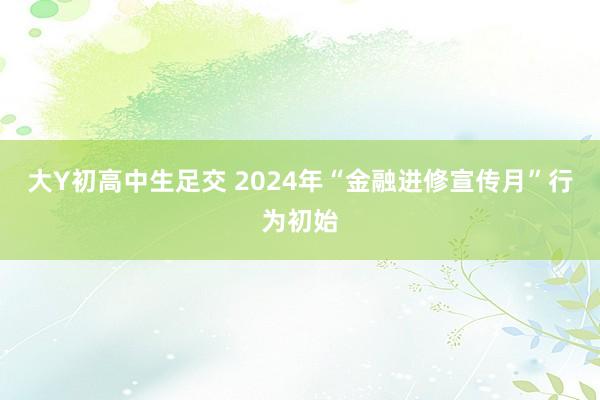 大Y初高中生足交 2024年“金融进修宣传月”行为初始