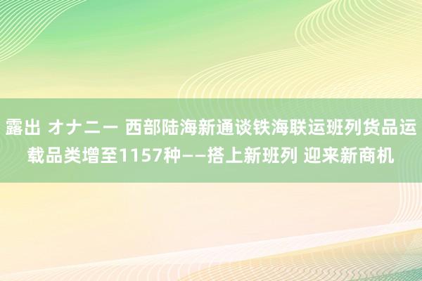 露出 オナニー 西部陆海新通谈铁海联运班列货品运载品类增至1157种——搭上新班列 迎来新商机