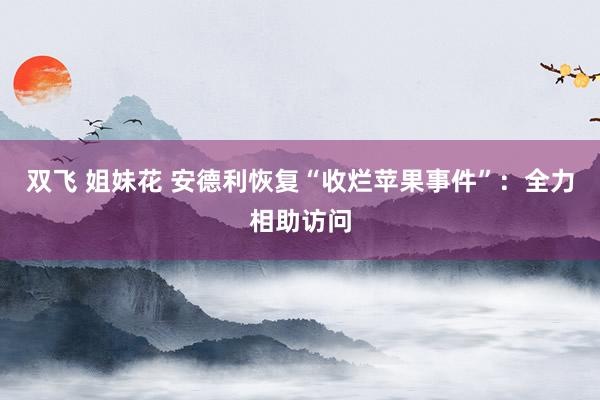 双飞 姐妹花 安德利恢复“收烂苹果事件”：全力相助访问