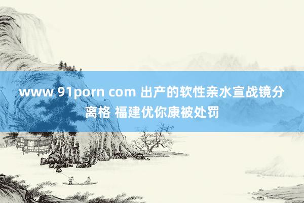 www 91porn com 出产的软性亲水宣战镜分离格 福建优你康被处罚