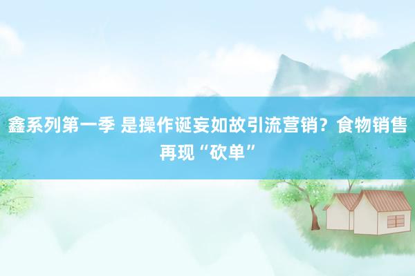 鑫系列第一季 是操作诞妄如故引流营销？食物销售再现“砍单”