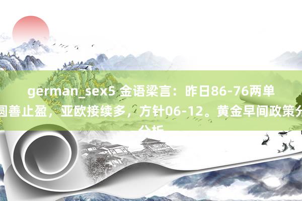 german_sex5 金语梁言：昨日86-76两单均圆善止盈，亚欧接续多，方针06-12。黄金早间政策分析