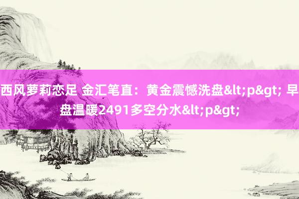 西风萝莉恋足 金汇笔直：黄金震憾洗盘<p> 早盘温暖2491多空分水<p>