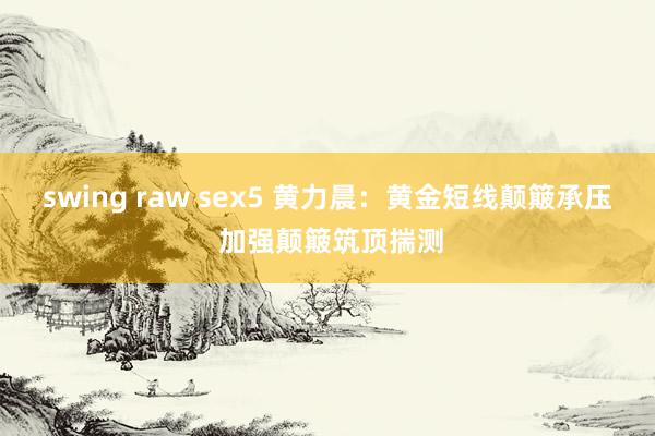 swing raw sex5 黄力晨：黄金短线颠簸承压 加强颠簸筑顶揣测