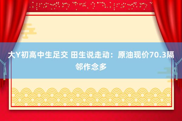 大Y初高中生足交 田生说走动：原油现价70.3隔邻作念多