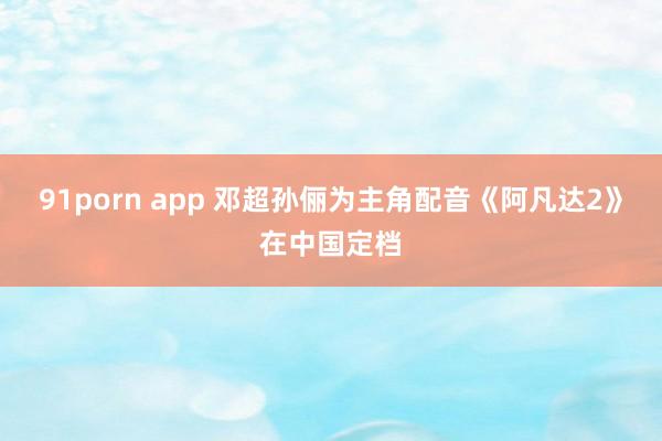 91porn app 邓超孙俪为主角配音《阿凡达2》在中国定档