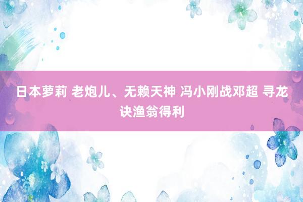 日本萝莉 老炮儿、无赖天神 冯小刚战邓超 寻龙诀渔翁得利