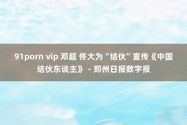 91porn vip 邓超 佟大为“结伙”宣传《中国结伙东谈主》－郑州日报数字报