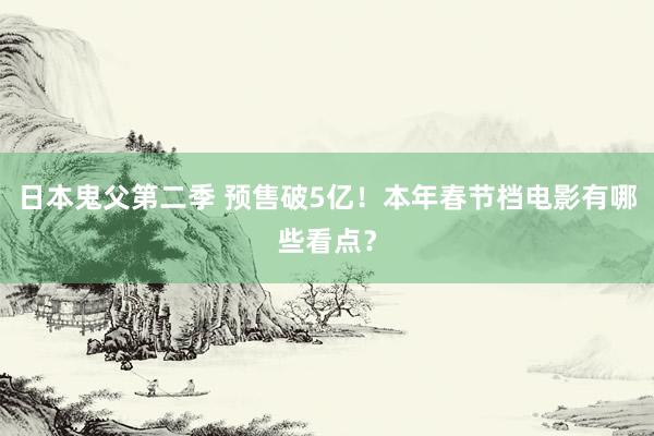 日本鬼父第二季 预售破5亿！本年春节档电影有哪些看点？