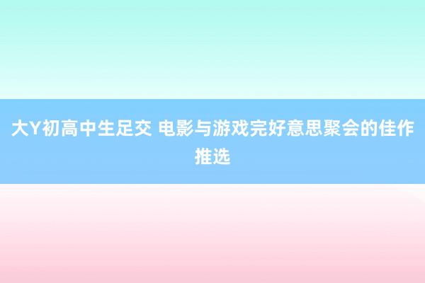 大Y初高中生足交 电影与游戏完好意思聚会的佳作推选