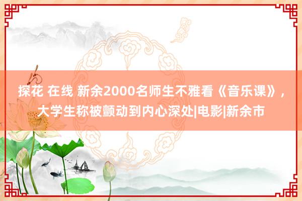 探花 在线 新余2000名师生不雅看《音乐课》，大学生称被颤动到内心深处|电影|新余市