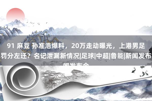 91 麻豆 孙准浩爆料，20万走动曝光，上港男足或罚分左迁？名记泄漏新情况|足球|中超|鲁能|新闻发布会