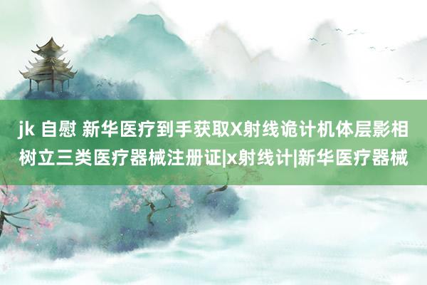 jk 自慰 新华医疗到手获取X射线诡计机体层影相树立三类医疗器械注册证|x射线计|新华医疗器械