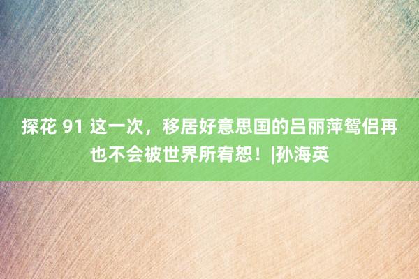 探花 91 这一次，移居好意思国的吕丽萍鸳侣再也不会被世界所宥恕！|孙海英