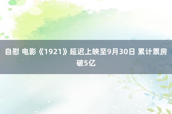 自慰 电影《1921》延迟上映至9月30日 累计票房破5亿