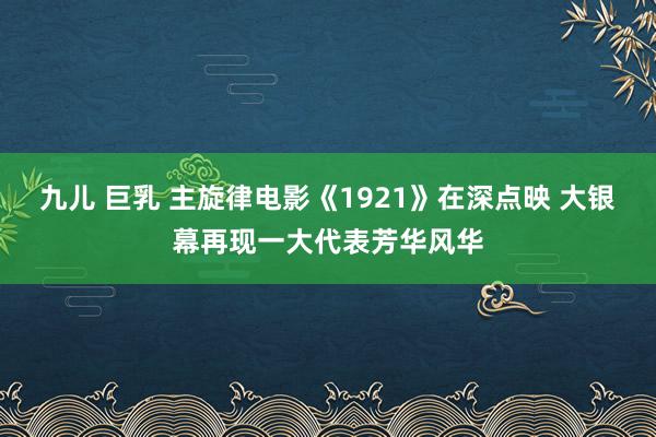 九儿 巨乳 主旋律电影《1921》在深点映 大银幕再现一大代表芳华风华